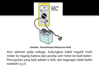 Gambar . Pemeriksaan kebocoran bodi
Atur selector pada voltage, hubungkan kabel negatif multi
meter ke negatip baterai dan positip volt meter ke bodi bateri.
Penunjukan yang baik adalah 0 Volt, dan tegangan tidak boleh
melebihi 0,5V.
 