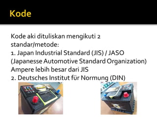 Kode aki dituliskan mengikuti 2
standar/metode:
1. Japan Industrial Standard (JIS) / JASO
(JapanesseAutomotive StandardOrganization)
Ampere lebih besar dari JIS
2. Deutsches Institut für Normung (DIN)
 