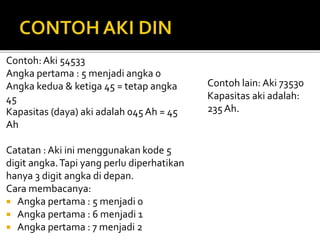 Contoh: Aki 54533
Angka pertama : 5 menjadi angka 0
Angka kedua & ketiga 45 = tetap angka
45
Kapasitas (daya) aki adalah 045 Ah = 45
Ah
Catatan : Aki ini menggunakan kode 5
digit angka.Tapi yang perlu diperhatikan
hanya 3 digit angka di depan.
Cara membacanya:
 Angka pertama : 5 menjadi 0
 Angka pertama : 6 menjadi 1
 Angka pertama : 7 menjadi 2
Contoh lain: Aki 73530
Kapasitas aki adalah:
235 Ah.
 