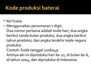 * AkiYuasa
 Menggunakan penomoran 7 digit.
Dua nomor pertama adalah kode hari, dua angka
berikut tanda bulan produksi, dua angka berikut
tahun produksi, dan angka terakhir kode negara
produksi.
Contoh: Kode tanggal 2106049
Artinya aki ini diproduksi hari ke-21, di bulan ke-6,
di tahun 2004, dan diproduksi di Indonesia.
 