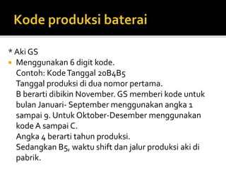 * Aki GS
 Menggunakan 6 digit kode.
Contoh: KodeTanggal 20B4B5
Tanggal produksi di dua nomor pertama.
B berarti dibikin November. GS memberi kode untuk
bulan Januari- September menggunakan angka 1
sampai 9. Untuk Oktober-Desember menggunakan
kode A sampai C.
Angka 4 berarti tahun produksi.
Sedangkan B5, waktu shift dan jalur produksi aki di
pabrik.
 