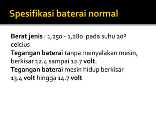 Berat jenis : 1,250 - 1,280 pada suhu 20º
celcius
Tegangan baterai tanpa menyalakan mesin,
berkisar 12.4 sampai 12.7 volt.
Tegangan baterai mesin hidup berkisar
13.4 volt hingga 14.7 volt
 