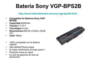 Batería Sony VGP-BPS2B
             http://www.bateriabaratos.es/sony-vgp-bps2b.html
•   Compatible for Baterías Sony VGP-
    BPS2B
•   Capacidad:5200mAh
•   Tensión:11.10 V
•   Tecnología:(Li-ion)
•   Dimensiones:206.95 x 50.85 x 36.80
    mm
•   Color :Black


•   100% compatible con la Bateria
    original
•   Alta calidad,Precios bajos
•   El mejor rendimiento al mejor precio !
•   Producto nueve en stock
•   Un año de garantía,30 días de
    devolución
 