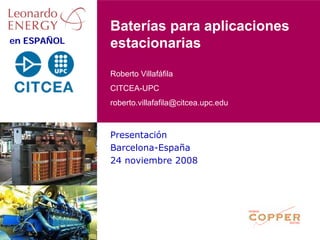 Baterías para aplicaciones
en ESPAÑOL   estacionarias

             Roberto Villafáfila
             CITCEA-UPC
             roberto.villafafila@citcea.upc.edu



             Presentación
             Barcelona-España
             24 noviembre 2008
 