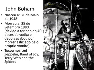 John BohamNasceu a: 31 de Maio de 1948Morreu a: 25 de Setembro 1980. (devido a ter bebido 40 doses de vodka e depois acabou por morrer asfixiado pelo próprio vomito)Tocou nos:Led Zeppelin, Band of Joy, Terry Web and the Spiders