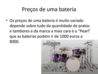 Preços de uma bateriaOs preços de uma bateria é muito variado depende sobre tudo da quantidade de pratos e tambores e da marca a mais cara é a “Pearl” que as baterias podem ir de 1000 euros a 8000.