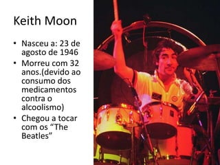 KeithMoonNasceu a: 23 de agosto de 1946Morreu com 32 anos.(devido ao consumo dos medicamentos contra o alcoolismo)Chegou a tocar com os “TheBeatles”