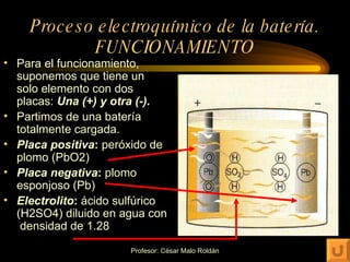 Proceso electroquímico de la batería. FUNCIONAMIENTO Para el funcionamiento, suponemos que tiene un solo elemento con dos placas:  Una (+) y otra (-). Partimos de una batería totalmente cargada. Placa positiva :  peróxido de plomo (PbO2) Placa negativa :  plomo esponjoso (Pb) Electrolito :  ácido sulfúrico (H2SO4) diluido en agua con  densidad de 1.28 
