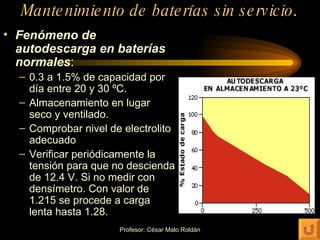 Mantenimiento de baterías sin servicio . Fenómeno de autodescarga en baterías normales : 0.3 a 1.5% de capacidad por día entre 20 y 30 ºC. Almacenamiento en lugar seco y ventilado. Comprobar nivel de electrolito adecuado Verificar periódicamente la tensión para que no descienda de 12.4 V. Si no medir con densímetro. Con valor de 1.215 se procede a carga lenta hasta 1.28. 