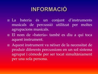  La bateria és un conjunt d’instruments
musicals de percussió utilitzat per moltes
agrupacions musicals.
 El nom de «bateria» també es diu a qui toca
aquest instrument.
 Aquest instrument va néixer de la necessitat de
produir diferents percussions en un sol sistema
agrupat i còmode per ser tocat simultàniament
per una sola persona.
 