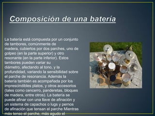 Composición de una bateríaLa batería está compuesta por un conjunto de tambores, comúnmente de madera, cubiertos por dos parches, uno de golpeo (en la parte superior) y otro resonante (en la parte inferior). Estos tambores pueden variar su diámetro, afectando al tono, y la profundidad, variando la sensibilidad sobre el parche de resonancia. Además la batería también es acompañada por los imprescindibles platos, y otros accesorios (tales como cencerro, panderetas, bloques de madera, entre otros). La batería se puede afinar con una llave de afinación y un sistema de capachos o lugs y pernos de afinación que tensan el parche Mientras más tenso el parche, más agudo el sonido, y viceversa.