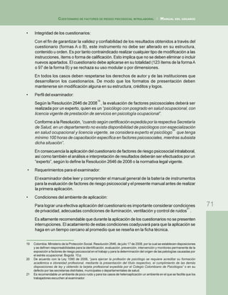 71
CUESTIONARIO DE FACTORES DE RIESGO PSICOSOCIAL INTRALABORAL / MANUAL DEL USUARIO
• Integridad de los cuestionarios:
Con el fin de garantizar la validez y confiabilidad de los resultados obtenidos a través del
cuestionario (formas A o B), este instrumento no debe ser alterado en su estructura,
contenido u orden. Es por tanto contraindicado realizar cualquier tipo de modificación a las
instrucciones, ítems o forma de calificación. Esto implica que no se deben eliminar o incluir
nuevos apartados. El cuestionario debe aplicarse en su totalidad (123 ítems de la formaA
o 97 de la forma B) y se rechaza su uso modular o por dimensiones.
En todos los casos deben respetarse los derechos de autor y de las instituciones que
desarrollaron los cuestionarios. De modo que los formatos de presentación deben
mantenerse sin modificación alguna en su estructura, créditos y logos.
• Perfil del examinador:
Según la Resolución 2646 de 2008
19
, la evaluación de factores psicosociales deberá ser
realizada por un experto, quien es un “psicólogo con posgrado en salud ocupacional, con
licencia vigente de prestación de servicios en psicología ocupacional”.
Conformeala Resolución,“cuandosegúncertificaciónexpedidaporlarespectivaSecretaría
de Salud, en un departamento no exista disponibilidad de psicólogos con especialización
en salud ocupacional y licencia vigente, se considera experto el psicólogo
20
que tenga
mínimo 100 horas de capacitación específica en factores psicosociales, mientras subsista
dicha situación”.
En consecuencia la aplicación del cuestionario de factores de riesgo psicosocial intralaboral,
así como también el análisis e interpretación de resultados deberán ser efectuados por un
“experto”, según lo define la Resolución 2646 de 2008 o la normativa legal vigente.
• Requerimientos para el examinador:
El examinador debe leer y comprender el manual general de la batería de instrumentos
para la evaluación de factores de riesgo psicosocial y el presente manual antes de realizar
la primera aplicación.
• Condiciones del ambiente de aplicación:
Para lograr una efectiva aplicación del cuestionario es importante considerar condiciones
de privacidad, adecuadas condiciones de iluminación, ventilación y control de ruidos
21
.
Es altamente recomendable que durante la aplicación de los cuestionarios no se presenten
interrupciones. El acatamiento de estas condiciones coadyuvará para que la aplicación se
haga en un tiempo cercano al promedio que se reseña en la ficha técnica.
19 Colombia. Ministerio de la Protección Social. Resolución 2646, de julio 17 de 2008, por la cual se establecen disposiciones
y se definen responsabilidades para la identificación, evaluación, prevención, intervención y monitoreo permanente de la
exposición a factores de riesgo psicosocial en el trabajo y para la determinación del origen de las patologías causadas por
el estrés ocupacional. Bogotá. 10 p.
20 De acuerdo con la Ley 1090 de 2006, “para ejercer la profesión de psicólogo se requiere acreditar su formación
académica e idoneidad profesional, mediante la presentación del título respectivo, el cumplimiento de las demás
disposiciones de ley y obtenido la tarjeta profesional expedida por el Colegio Colombiano de Psicólogos” o en su
defecto por las secretarias distritales, municipales o departamentales de salud.
21 Es recomendable un ambiente de poco ruido y para los casos de heteroaplicación un ambiente en el que se facilite que los
trabajadores escuchen al examinador.
 