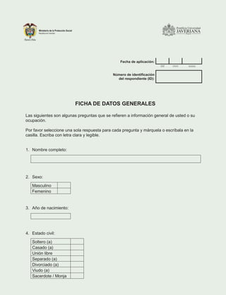 Fecha de aplicación:
dd mm aaaa
Número de identificación
del respondiente (ID):
FICHA DE DATOS GENERALES
Las siguientes son algunas preguntas que se refieren a información general de usted o su
ocupación.
Por favor seleccione una sola respuesta para cada pregunta y márquela o escríbala en la
casilla. Escriba con letra clara y legible.
1. Nombre completo:
2. Sexo:
Masculino
Femenino
3. Año de nacimiento:
4. Estado civil:
Soltero (a)
Casado (a)
Unión libre
Separado (a)
Divorciado (a)
Viudo (a)
Sacerdote / Monja
 