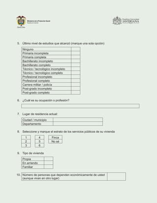 5. Último nivel de estudios que alcanzó (marque una sola opción)
Ninguno
Primaria incompleta
Primaria completa
Bachillerato incompleto
Bachillerato completo
Técnico / tecnológico incompleto
Técnico / tecnológico completo
Profesional incompleto
Profesional completo
Carrera militar / policía
Post-grado incompleto
Post-grado completo
6. ¿Cuál es su ocupación o profesión?
7. Lugar de residencia actual:
Ciudad / municipio
Departamento
8. Seleccione y marque el estrato de los servicios públicos de su vivienda
1 4 Finca
2 5 No sé
3 6
9. Tipo de vivienda
Propia
En arriendo
Familiar
10. Número de personas que dependen económicamente de usted
(aunque vivan en otro lugar)
 