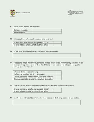 11. Lugar donde trabaja actualmente:
Ciudad / municipio
Departamento
12. ¿Hace cuántos años que trabaja en esta empresa?
Si lleva menos de un año marque esta opción
Si lleva más de un año, anote cuántos años
13. ¿Cuál es el nombre del cargo que ocupa en la empresa?
14. Seleccione el tipo de cargo que más se parece al que usted desempeña y señalelo en el
cuadro correspondiente de la derecha. Si tiene dudas pida apoyo a la persona que le
entregó este cuestionario
Jefatura - tiene personal a cargo
Profesional, analista, técnico, tecnólogo
Auxiliar, asistente administrativo, asistente técnico
Operario, operador, ayudante, servicios generales
15. ¿Hace cuántos años que desempeña el cargo u oficio actual en esta empresa?
Si lleva menos de un año marque esta opción
Si lleva más de un año, anote cuántos años
16. Escriba el nombre del departamento, área o sección de la empresa en el que trabaja
 