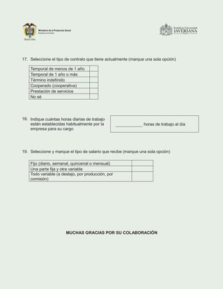 17. Seleccione el tipo de contrato que tiene actualmente (marque una sola opción)
Temporal de menos de 1 año
Temporal de 1 año o más
Término indefinido
Cooperado (cooperativa)
Prestación de servicios
No sé
18. Indique cuántas horas diarias de trabajo
están establecidas habitualmente por la
empresa para su cargo
horas de trabajo al día
19. Seleccione y marque el tipo de salario que recibe (marque una sola opción)
Fijo (diario, semanal, quincenal o mensual)
Una parte fija y otra variable
Todo variable (a destajo, por producción, por
comisión)
MUCHAS GRACIAS POR SU COLABORACIÓN
 