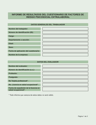 INFORME DE RESULTADOS DEL CUESTIONARIO DE FACTORES DE
RIESGO PSICOSOCIAL EXTRALABORAL
DATOS GENERALES DEL TRABAJADOR
Nombre del trabajador:
Número de identificación (ID):
Cargo:
Departamento o sección:
Edad:
Sexo:
Fecha de aplicación del cuestionario:
Nombre de la empresa:
DATOS DEL EVALUADOR
Nombre del evaluador:
Número de identificación (c.c.):
Profesión:
Postgrado:
No Tarjeta profesional*:
No. Licencia en salud ocupacional*:
Fecha de expedición de la licencia en
salud ocupacional*:
* Todo informe que carezca de estos datos no será válido.
Página 1 de 3
 