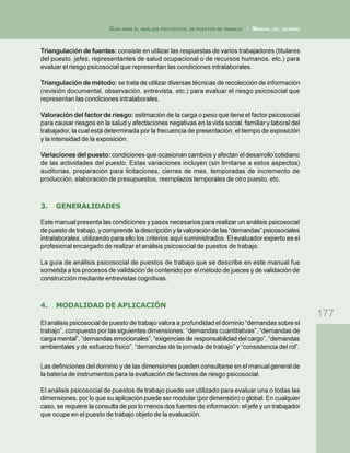177
GUÍA PARA EL ANÁLISIS PSICOSOCIAL DE PUESTOS DE TRABAJO / MANUAL DEL USUARIO
Triangulación de fuentes: consiste en utilizar las respuestas de varios trabajadores (titulares
del puesto, jefes, representantes de salud ocupacional o de recursos humanos, etc.) para
evaluar el riesgo psicosocial que representan las condiciones intralaborales.
Triangulación de método: se trata de utilizar diversas técnicas de recolección de información
(revisión documental, observación, entrevista, etc.) para evaluar el riesgo psicosocial que
representan las condiciones intralaborales.
Valoración del factor de riesgo: estimación de la carga o peso que tiene el factor psicosocial
para causar riesgos en la salud y afectaciones negativas en la vida social, familiar y laboral del
trabajador, la cual está determinada por la frecuencia de presentación, el tiempo de exposición
y la intensidad de la exposición.
Variaciones del puesto: condiciones que ocasionan cambios y afectan el desarrollo cotidiano
de las actividades del puesto. Estas variaciones incluyen (sin limitarse a estos aspectos)
auditorias, preparación para licitaciones, cierres de mes, temporadas de incremento de
producción, elaboración de presupuestos, reemplazos temporales de otro puesto, etc.
3. GENERALIDADES
Este manual presenta las condiciones y pasos necesarios para realizar un análisis psicosocial
de puesto de trabajo, y comprende la descripción y la valoración de las “demandas” psicosociales
intralaborales, utilizando para ello los criterios aquí suministrados. El evaluador experto es el
profesional encargado de realizar el análisis psicosocial de puestos de trabajo.
La guía de análisis psicosocial de puestos de trabajo que se describe en este manual fue
sometida a los procesos de validación de contenido por el método de jueces y de validación de
construcción mediante entrevistas cognitivas.
4. MODALIDAD DE APLICACIÓN
El análisis psicosocial de puesto de trabajo valora a profundidad el dominio “demandas sobre el
trabajo”, compuesto por las siguientes dimensiones: “demandas cuantitativas”, “demandas de
carga mental”, “demandas emocionales”, “exigencias de responsabilidad del cargo”, “demandas
ambientales y de esfuerzo físico”, “demandas de la jornada de trabajo” y “consistencia del rol”.
Las definiciones del dominio y de las dimensiones pueden consultarse en el manual general de
la batería de instrumentos para la evaluación de factores de riesgo psicosocial.
El análisis psicosocial de puestos de trabajo puede ser utilizado para evaluar una o todas las
dimensiones, por lo que su aplicación puede ser modular (por dimensión) o global. En cualquier
caso, se requiere la consulta de por lo menos dos fuentes de información: el jefe y un trabajador
que ocupe en el puesto de trabajo objeto de la evaluación.
 