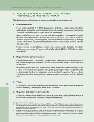 178
BATERÍA DE INSTRUMENTOS PARA LA EVALUACIÓN DE FACTORES DE RIESGO PSICOSOCIAL
5. CONDICIONES PARA EL DESARROLLO DEL ANÁLISIS
PSICOSOCIAL DE PUESTOS DE TRABAJO
El análisis psicosocial de puestos de trabajo considera los siguientes aspectos:
a. Perfil del evaluador.
Según la Resolución 2646 de 2008
3
, la evaluación de factores psicosociales deberá ser
realizada por un experto, un “psicólogo con posgrado en salud ocupacional, con licencia
vigente de prestación de servicios en psicología ocupacional”.
Conforme ala Resolución,“cuandosegúncertificaciónexpedidaporlarespectivaSecretaría
de Salud, en un departamento no exista disponibilidad de psicólogos con especialización
en salud ocupacional y licencia vigente, se considera experto el psicólogo
4
que tenga
mínimo 100 horas de capacitación específica en factores psicosociales, mientras subsista
dicha situación”.
En consecuencia el desarrollo de un análisis psicosocial de puestos de trabajo deberá ser
adelantado por un “experto”, según lo define la Resolución 2646 de 2008 o la normativa
legal vigente.
b. Requerimientos para el evaluador:
El evaluador debe leer, comprender y familiarizarse con el manual general de la batería y
con el manual específico de análisis psicosocial de puestos de trabajo, con sus formatos
de desarrollo.
De otro lado, el evaluador debe mantener una actitud respetuosa frente al trabajador y una
postura neutral ante el tema que se evalúa, por lo que al emplear la técnica de entrevista
no debe sesgar o inducir las respuestas en una orientación específica. Tampoco debe
manifestar acuerdo o desacuerdo con las respuestas o expresar su posición sobre el
tema.
c. Tiempo:
La duración promedio de cada observación/entrevista, en el caso de ser aplicada para
evaluar las siete (7) dimensiones, es de 90 a 120 minutos.
d. Requisitos de la observación/entrevista:
El apropiado desarrollo del análisis psicosocial de puestos de trabajo mediante la técnica
de observación/entrevista, considera los siguientes requisitos:
3 Colombia. Ministerio de la Protección Social. Resolución 2646 de julio 17 de 2008, por la cual se establecen disposiciones
y se definen responsabilidades para la identificación, evaluación, prevención, intervención y monitoreo permanente de la
exposición a factores de riesgo psicosocial en el trabajo y para la determinación del origen de las patologías causadas por
el estrés ocupacional. Bogotá. 10 p.
4 De acuerdo con la Ley 1090 de 2006, “para ejercer la profesión de psicólogo se requiere acreditar su formación
académica e idoneidad profesional, mediante la presentación del título respectivo, el cumplimiento de las demás
disposiciones de ley y obtenido la tarjeta profesional expedida por el Colegio Colombiano de Psicólogos” o en su
defecto por las secretarias distritales, municipales o departamentales de salud.
 