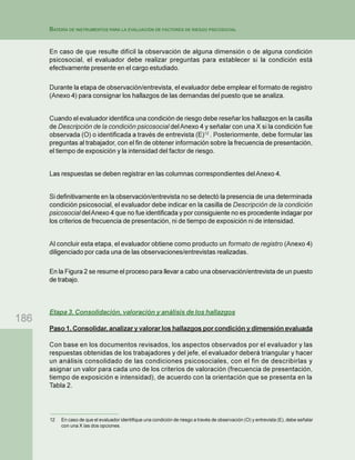 186
BATERÍA DE INSTRUMENTOS PARA LA EVALUACIÓN DE FACTORES DE RIESGO PSICOSOCIAL
En caso de que resulte difícil la observación de alguna dimensión o de alguna condición
psicosocial, el evaluador debe realizar preguntas para establecer si la condición está
efectivamente presente en el cargo estudiado.
Durante la etapa de observación/entrevista, el evaluador debe emplear el formato de registro
(Anexo 4) para consignar los hallazgos de las demandas del puesto que se analiza.
Cuando el evaluador identifica una condición de riesgo debe reseñar los hallazgos en la casilla
de Descripción de la condición psicosocial delAnexo 4 y señalar con una X si la condición fue
observada (O) o identificada a través de entrevista (E)12
. Posteriormente, debe formular las
preguntas al trabajador, con el fin de obtener información sobre la frecuencia de presentación,
el tiempo de exposición y la intensidad del factor de riesgo.
Las respuestas se deben registrar en las columnas correspondientes delAnexo 4.
Si definitivamente en la observación/entrevista no se detectó la presencia de una determinada
condición psicosocial, el evaluador debe indicar en la casilla de Descripción de la condición
psicosocial delAnexo 4 que no fue identificada y por consiguiente no es procedente indagar por
los criterios de frecuencia de presentación, ni de tiempo de exposición ni de intensidad.
Al concluir esta etapa, el evaluador obtiene como producto un formato de registro (Anexo 4)
diligenciado por cada una de las observaciones/entrevistas realizadas.
En la Figura 2 se resume el proceso para llevar a cabo una observación/entrevista de un puesto
de trabajo.
Etapa 3. Consolidación, valoración y análisis de los hallazgos
Paso 1. Consolidar, analizar y valorar los hallazgos por condición y dimensión evaluada
Con base en los documentos revisados, los aspectos observados por el evaluador y las
respuestas obtenidas de los trabajadores y del jefe, el evaluador deberá triangular y hacer
un análisis consolidado de las condiciones psicosociales, con el fin de describirlas y
asignar un valor para cada uno de los criterios de valoración (frecuencia de presentación,
tiempo de exposición e intensidad), de acuerdo con la orientación que se presenta en la
Tabla 2.
12 En caso de que el evaluador identifique una condición de riesgo a través de observación (O) y entrevista (E), debe señalar
con una X las dos opciones.
 