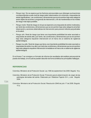 194
BATERÍA DE INSTRUMENTOS PARA LA EVALUACIÓN DE FACTORES DE RIESGO PSICOSOCIAL
• Riesgo bajo: No se espera que los factores psicosociales que obtengan puntuaciones
correspondientes a este nivel de riesgo estén relacionados con síntomas o respuestas de
estrés significativas. Las condiciones y dimensiones que se encuentren bajo esta categoría
serán objeto de acciones o programas de intervención, a fin de mantenerlas en los niveles
de riesgo más bajos posibles.
• Riesgo medio: Nivel de riesgo en el que se esperaría una respuesta de estrés moderada y
por tanto las condiciones y dimensiones que se encuentren bajo esta categoría ameritan
observación y acciones sistemáticas de intervención para prevenir efectos perjudiciales
en la salud.
• Riesgo alto: Nivel de riesgo que tiene una importante posibilidad de estar asociado a
respuestas de estrés alto y por tanto, las condiciones y dimensiones que se encuentren
bajo esta categoría requieren intervención en el marco de un sistema de vigilancia
epidemiológica.
• Riesgo muy alto: Nivel de riesgo que tiene una importante posibilidad de estar asociado a
respuestas de estrés muy alto y por tanto las condiciones y dimensiones que se encuentren
bajo esta categoría requieren intervención inmediata en el marco de un sistema de vigilancia
epidemiológica.
En el Anexo 7 se consigna un formato de informe de resultados del análisis psicosocial de
puesto de trabajo, en el cual se pueden describir de forma sintética los principales hallazgos.
REFERENCIAS
Colombia. Ministerio de la Protección Social. Ley 1090 de septiembre 6 de 2006. Bogotá. 19 p.
Colombia. Ministerio de la Protección Social. Protocolo para la determinación de origen de las
patologías derivadas del estrés. Elaborado por Villalobos Fajardo G.H. y cols. Bogotá:
2004.
Colombia. Ministerio de la Protección Social. Resolución 2646 de julio 17 de 2008. Bogotá.
10 p.
 