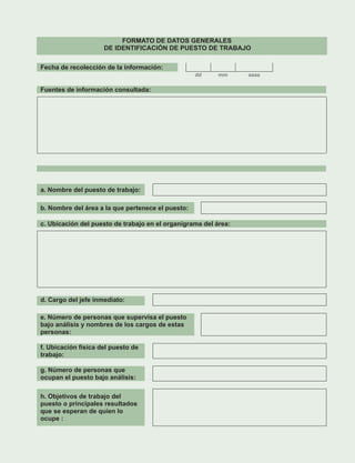 Fecha de recolección de la información:
dd mm aaaa
a. Nombre del puesto de trabajo:
b. Nombre del área a la que pertenece el puesto:
d. Cargo del jefe inmediato:
e. Número de personas que supervisa el puesto
bajo análisis y nombres de los cargos de estas
personas:
f. Ubicación física del puesto de
trabajo:
g. Número de personas que
ocupan el puesto bajo análisis:
h. Objetivos de trabajo del
puesto o principales resultados
que se esperan de quien lo
ocupe :
FORMATO DE DATOS GENERALES
DE IDENTIFICACIÓN DE PUESTO DE TRABAJO
Fuentes de información consultada:
c. Ubicación del puesto de trabajo en el organigrama del área:
 