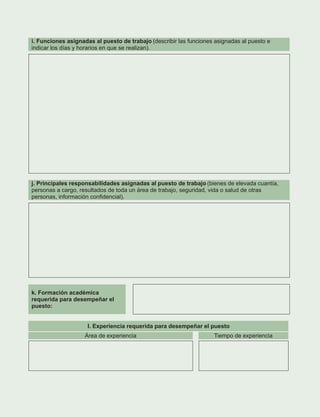 i. Funciones asignadas al puesto de trabajo (describir las funciones asignadas al puesto e
indicar los días y horarios en que se realizan).
j. Principales responsabilidades asignadas al puesto de trabajo (bienes de elevada cuantía,
personas a cargo, resultados de toda un área de trabajo, seguridad, vida o salud de otras
personas, información confidencial).
k. Formación académica
requerida para desempeñar el
puesto:
l. Experiencia requerida para desempeñar el puesto
Área de experiencia Tiempo de experiencia
 