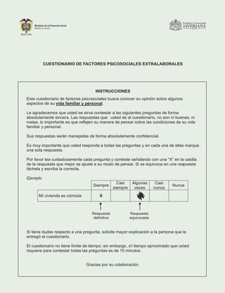 CUESTIONARIO DE FACTORES PSICOSOCIALES EXTRALABORALES
INSTRUCCIONES
Este cuestionario de factores psicosociales busca conocer su opinión sobre algunos
aspectos de su vida familiar y personal.
Le agradecemos que usted se sirva contestar a las siguientes preguntas de forma
absolutamente sincera. Las respuestas que usted de al cuestionario, no son ni buenas, ni
malas, lo importante es que reflejen su manera de pensar sobre las condiciones de su vida
familiar y personal.
Sus respuestas serán manejadas de forma absolutamente confidencial.
Es muy importante que usted responda a todas las preguntas y en cada una de ellas marque
una sola respuesta.
Por favor lea cuidadosamente cada pregunta y conteste señalando con una “X” en la casilla
de la respuesta que mejor se ajuste a su modo de pensar. Si se equivoca en una respuesta
táchela y escriba la correcta.
Ejemplo
Siempre
Casi
siempre
Algunas
veces
Casi
nunca
Nunca
Mi vivienda es cómoda X
Si tiene dudas respecto a una pregunta, solicite mayor explicación a la persona que le
entregó el cuestionario.
El cuestionario no tiene límite de tiempo; sin embargo, e l tiempo aproximado que usted
requiere para contestar todas las preguntas es de 10 minutos.
Gracias por su colaboración.
Respuesta
definitiva
Respuesta
equivocada
 