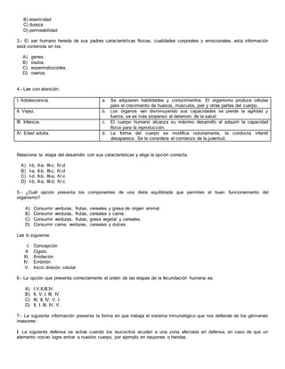 B) elasticidad
C) dureza
D) permeabilidad
3.- El ser humano hereda de sus padres características físicas, cualidades corporales y emocionales, esta información
está contenida en los:
A) genes.
B) óvulos.
C) espermatozoides.
D) ovarios.
4.- Lee con atención:
I. Adolescencia. a. Se adquieren habilidades y conocimientos. El organismo produce células
para el crecimiento de huesos, músculos, piel y otras partes del cuerpo.
II. Vejez. b. Los órganos van disminuyendo sus capacidades se pierde la agilidad y
fuerza, se es más propenso al deterioro de la salud.
III. Infancia. c. El cuerpo humano alcanza su máximo desarrollo al adquirir la capacidad
física para la reproducción.
IV. Edad adulta. d. La forma del cuerpo se modifica notoriamente, la conducta infantil
desaparece. Se le considera el comienzo de la juventud.
Relaciona la etapa del desarrollo con sus características y elige la opción correcta.
A) I-b, II-a, III-c, IV-d
B) I-a, II-b, III-c, IV-d
C) I-d, II-b, III-a, IV-c
D) I-b, II-a, III-d, IV-c
5.- ¿Cuál opción presenta los componentes de una dieta equilibrada que permiten el buen funcionamiento del
organismo?
A) Consumir verduras, frutas, cereales y grasa de origen animal.
B) Consumir verduras, frutas, cereales y carne.
C) Consumir verduras, frutas, grasa vegetal y cereales.
D) Consumir carne, verduras, cereales y dulces.
Lee lo siguiente:
I. Concepción
II. Cigoto
III. Anidación
IV. Embrión
V. Inicio división celular
6.- La opción que presenta correctamente el orden de las etapas de la fecundación humana es:
A) I,V,II,III,IV.
B) II, V, I, III, IV.
C) III, II, IV, V, I.
D) II, I, III, IV, V.
7.- La siguiente información presenta la forma en que trabaja el sistema inmunológico que nos defiende de los gérmenes
invasores:
I. La siguiente defensa se activa cuando los leucocitos acuden a una zona afectada en defensa, en caso de que un
elemento nocivo logre entrar a nuestro cuerpo, por ejemplo en raspones o heridas.
 