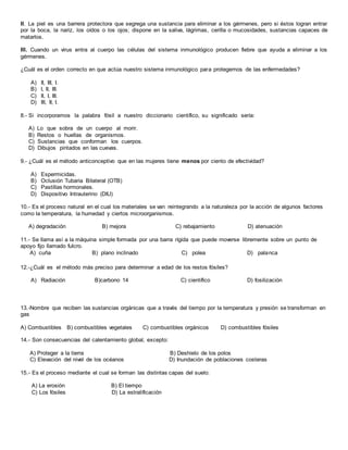 II. La piel es una barrera protectora que segrega una sustancia para eliminar a los gérmenes, pero si éstos logran entrar
por la boca, la nariz, los oídos o los ojos; dispone en la saliva, lágrimas, cerilla o mucosidades, sustancias capaces de
matarlos.
III. Cuando un virus entra al cuerpo las células del sistema inmunológico producen fiebre que ayuda a eliminar a los
gérmenes.
¿Cuál es el orden correcto en que actúa nuestro sistema inmunológico para protegernos de las enfermedades?
A) II, III, I.
B) I, II, III.
C) II, I, III.
D) III, II, I.
8.- Si incorporamos la palabra fósil a nuestro diccionario científico, su significado sería:
A) Lo que sobra de un cuerpo al morir.
B) Restos o huellas de organismos.
C) Sustancias que conforman los cuerpos.
D) Dibujos pintados en las cuevas.
9.- ¿Cuál es el método anticonceptivo que en las mujeres tiene menos por ciento de efectividad?
A) Espermicidas.
B) Oclusión Tubaria Bilateral (OTB)
C) Pastillas hormonales.
D) Dispositivo Intrauterino (DIU)
10.- Es el proceso natural en el cual los materiales se van reintegrando a la naturaleza por la acción de algunos factores
como la temperatura, la humedad y ciertos microorganismos.
A) degradación B) mejora C) rebajamiento D) atenuación
11.- Se llama así a la máquina simple formada por una barra rígida que puede moverse libremente sobre un punto de
apoyo fijo llamado fulcro.
A) cuña B) plano inclinado C) polea D) palanca
12.-¿Cuál es el método más preciso para determinar a edad de los restos fósiles?
A) Radiación B)carbono 14 C) científico D) fosilización
13.-Nombre que reciben las sustancias orgánicas que a través del tiempo por la temperatura y presión se transforman en
gas
A) Combustibles B) combustibles vegetales C) combustibles orgánicos D) combustibles fósiles
14.- Son consecuencias del calentamiento global, excepto:
A) Proteger a la tierra B) Deshielo de los polos
C) Elevación del nivel de los océanos D) Inundación de poblaciones costeras
15.- Es el proceso mediante el cual se forman las distintas capas del suelo:
A) La erosión B) El tiempo
C) Los fósiles D) La estratificación
 