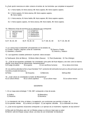 9.-¿Cuál opción menciona en orden correcto el nombre de los homínidos que completan el esquema?
A) I. Homo habilis, II. Homo erectus, III. Homo sapiens, IV. Homo sapiens sapiens.
B) I. Homo sapiens, II. Homo erectus, III. Homo sapiens sapiens,
IV. Homo habilis.
C) I. Homo erectus, II. Homo habilis, III. Homo sapiens, IV. Homo sapiens sapiens.
D) I. Homo sapiens sapiens., II. Homo erectus, III. Homo habilis, IV. Homo sapiens.
10.- Relaciona el tipo de escritura con la civilización que corresponda
A) 4ª, 1B, 2C, 3D B) 4ª, 1B, 2D, 3C C) 1ª, 2B, 3C, 4D D) 1ª, 2C, 3B, 4D
11.-La cultura maya se desarrolló principalmente en los estados de…
A) Yucatán, Chiapas y algunas zonas de Guatemala. B) Oaxaca y Puebla
C) Querétaro y Guerrero D) Veracruz y Tabasco
12.- Las siguientes ciudades pertenecen al periodo clásico excepto:
A) Teotihuacán (Edo de México) B) Monte Albán (Oaxaca) C) Tikal (Guatemala) D) Tula (Hidalgo)
13.- ¿Cuál de las siguientes actividades fue considerada como parte del ritual religioso y era visto como la máxima
ofrenda a los dioses de las civilizaciones mesoamericanas?
A) El juego de pelota B) La guerra C) Los sacrificios humanos D) La danza de la lluvia
14.-Los andinosadorabanal Sol,al que llamaban“Inti”,protectorde ladinastía real;perosu diosprincipal,que era
Invisibleycreadorde todoera…
A) Tláloc B) Viracocha C) Malinche D)ChaacMol
16.- ¿Cuál cultura es considerada la madre de Mesoamérica?
A) La cultura olmeca B) La cultura zapoteca C) La cultura maya D) La cultura mexica
GEOGRAFIA
1.- En un mapa esta simbología “1:100, 000” corresponde al tipo de escala.
A) Gráfica. B) Matemática.
C) Distancia. D) Numérica.
2.- La interrelación del clima, el relieve y la vegetación son condiciones que permiten el origen de:
A) Los grandes relieves B) La latitud y la longitud C) Las regiones naturales D) La diversidad de climas
3.- ¿Cuál de las siguientes situaciones corresponde a un ejemplo de un movimiento migratorio de tipo externo?
A) Rita salió de Chihuahua para vivir en Morelos porque su clima es mejor para su salud
B) Ramón salió de Chiapas porque obtuvo una beca de una Universidad de Zacatecas
1. MESOPOTAMIA
2. EGIPTO
3. CHINA
4. INDIA
5.
A. ALFABETICA
B. CUNEIFORME
C. JEROGLIFICA
D. IDEOGRAFICA
 