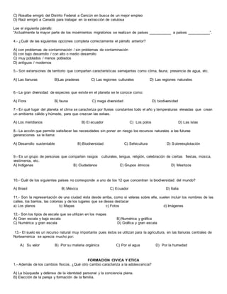 C) Rosalba emigró del Distrito Federal a Cancún en busca de un mejor empleo
D) Raúl emigró a Canadá para trabajar en la extracción de celulosa
Lee el siguiente párrafo:
“Actualmente la mayor parte de los movimientos migratorios se realizan de países ___________ a países ___________”.
4.- ¿Cuál de las siguientes opciones completa correctamente el párrafo anterior?
A) con problemas de contaminación / sin problemas de contaminación
B) con bajo desarrollo / con alto o medio desarrollo
C) muy poblados / menos poblados
D) antiguos / modernos
5.- Son extensiones de territorio que comparten características semejantes como clima, fauna, presencia de agua, etc.
A) Las llanuras B)Las praderas C) Las regiones culturales D) Las regiones naturales
6.- La gran diversidad de especies que existe en el planeta se le conoce como:
A) Flora B) fauna C) mega diversidad D) biodiversidad
7.- En qué lugar del planeta el clima se caracteriza por lluvias constantes todo el año y temperaturas elevadas que crean
un ambiente cálido y húmedo, para que crezcan las selvas.
A) Los meridianos B) El ecuador C) Los polos D) Las islas
8.- La acción que permite satisfacer las necesidades sin poner en riesgo los recursos naturales a las futuras
generaciones se le llama:
A) Desarrollo sustentable B) Biodiversidad C) Selvicultura D) Sobreexplotación
9.- Es un grupo de personas que comparten rasgos culturales, lengua, religión, celebración de ciertas fiestas, música,
vestimenta, etc.
A) Indígenas B) Ciudadanos C) Grupos étnicos D) Mestizos
10.- Cuál de los siguientes países no corresponde a uno de los 12 que concentran la biodiversidad del mundo?
A) Brasil B) México C) Ecuador D) Italia
11.- Son la representación de una ciudad vista desde arriba, como si volaras sobre ella, suelen incluir los nombres de las
calles, los barrios, las colonias y de los lugares que se desea destacar
a) Los planos b) Mapas c) Fotos d) Imágenes
12.- Son los tipos de escala que se utilizan en los mapas
A) Gran escala y baja escala B) Numérica y gráfica
C) Numérica y gran escala D) Gráfica y gran escala
13.- El suelo es un recurso natural muy importante pues éstos se utilizan para la agricultura, en las llanuras centrales de
Norteamérica se aprecia mucho por:
A) Su valor B) Por su materia orgánica C) Por el agua D) Por la humedad
FORMACION CIVICA Y ETICA
1.- Además de los cambios físicos, ¿Qué otro cambio caracteriza a la adolescencia?
A) La búsqueda y defensa de la identidad personal y la conciencia plena.
B) Elección de la pareja y formación de la familia.
 