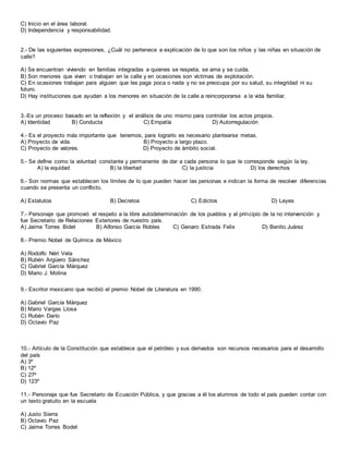 C) Inicio en el área laboral.
D) Independencia y responsabilidad.
2.- De las siguientes expresiones, ¿Cuál no pertenece a explicación de lo que son los niños y las niñas en situación de
calle?
A) Se encuentran viviendo en familias integradas a quienes se respeta, se ama y se cuida.
B) Son menores que viven o trabajan en la calle y en ocasiones son víctimas de explotación.
C) En ocasiones trabajan para alguien que les paga poca o nada y no se preocupa por su salud, su integridad ni su
futuro.
D) Hay instituciones que ayudan a los menores en situación de la calle a reincorporarse a la vida familiar.
3.-Es un proceso basado en la reflexión y el análisis de uno mismo para controlar los actos propios.
A) Identidad B) Conducta C) Empatía D) Autorregulación
4.- Es el proyecto más importante que tenemos, para lograrlo es necesario plantearse metas.
A) Proyecto de vida. B) Proyecto a largo plazo.
C) Proyecto de valores. D) Proyecto de ámbito social.
5.- Se define como la voluntad constante y permanente de dar a cada persona lo que le corresponde según la ley.
A) la equidad B) la libertad C) la justicia D) los derechos
6.- Son normas que establecen los límites de lo que pueden hacer las personas e indican la forma de resolver diferencias
cuando se presenta un conflicto.
A) Estatutos B) Decretos C) Edictos D) Leyes
7.- Personaje que promovió el respeto a la libre autodeterminación de los pueblos y al principio de la no intervención y
fue Secretario de Relaciones Exteriores de nuestro país.
A) Jaime Torres Bidet B) Alfonso García Robles C) Genaro Estrada Felix D) Benito Juárez
8.- Premio Nobel de Química de México
A) Rodolfo Néri Vela
B) Rubén Argüero Sánchez
C) Gabriel García Márquez
D) Mario J. Molina
9.- Escritor mexicano que recibió el premio Nobel de Literatura en 1990.
A) Gabriel García Márquez
B) Mario Vargas Llosa
C) Rubén Darío
D) Octavio Paz
10.- Artículo de la Constitución que establece que el petróleo y sus derivados son recursos necesarios para el desarrollo
del país
A) 3º
B) 12º
C) 27º
D) 123º
11.- Personaje que fue Secretario de Ecuación Pública, y que gracias a él los alumnos de todo el país pueden contar con
un texto gratuito en la escuela
A) Justo Sierra
B) Octavio Paz
C) Jaime Torres Bodet
 