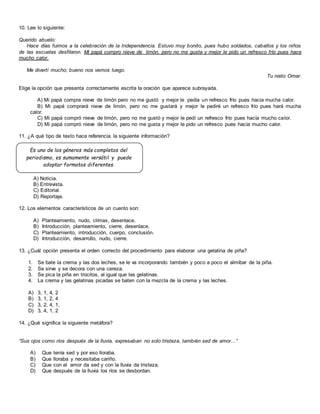 10. Lee lo siguiente:
Querido abuelo:
Hace días fuimos a la celebración de la Independencia. Estuvo muy bonito, pues hubo soldados, caballos y los niños
de las escuelas desfilaron. Mi papá compro nieve de limón, pero no me gusta y mejor le pido un refresco frío pues hace
mucho calor.
Me divertí mucho; bueno nos vemos luego.
Tu nieto Omar.
Elige la opción que presenta correctamente escrita la oración que aparece subrayada.
A) Mi papá compra nieve de limón pero no me gustó y mejor le pedía un refresco frío pues hacia mucha calor.
B) Mi papá comprará nieve de limón, pero no me gustará y mejor le pediré un refresco frío pues hará mucha
calor.
C) Mi papá compró nieve de limón, pero no me gustó y mejor le pedí un refresco frío pues hacía mucho calor.
D) Mi papá compró nieve de limón, pero no me gusta y mejor le pido un refresco pues hacía mucho calor.
11. ¿A qué tipo de texto hace referencia la siguiente información?
A) Noticia.
B) Entrevista.
C) Editorial.
D) Reportaje.
12. Los elementos característicos de un cuento son:
A) Planteamiento, nudo, clímax, desenlace.
B) Introducción, planteamiento, cierre, desenlace.
C) Planteamiento, introducción, cuerpo, conclusión.
D) Introducción, desarrollo, nudo, cierre.
13. ¿Cuál opción presenta el orden correcto del procedimiento para elaborar una gelatina de piña?
1. Se bate la crema y las dos leches, se le va incorporando también y poco a poco el almíbar de la piña.
2. Se sirve y se decora con una cereza.
3. Se pica la piña en trocitos, al igual que las gelatinas.
4. La crema y las gelatinas picadas se baten con la mezcla de la crema y las leches.
A) 3, 1, 4, 2
B) 3, 1, 2, 4
C) 3, 2, 4, 1,
D) 3, 4, 1, 2
14. ¿Qué significa la siguiente metáfora?
“Sus ojos como ríos después de la lluvia, expresaban no solo tristeza, también sed de amor…”
A) Que tenía sed y por eso lloraba.
B) Que lloraba y necesitaba cariño.
C) Que con el amor da sed y con la lluvia da tristeza.
D) Que después de la lluvia los ríos se desbordan.
Es uno de los géneros más completos del
periodismo, es sumamente versátil y puede
adoptar formatos diferentes.
 