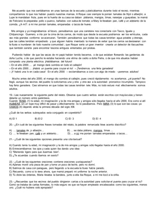 Me acuerdo que nos sentábamos en unas bancas de la escuela y platicábamos durante todo el recreo, mientras
compartíamos lo que nos habían puesto nuestras mamas. A Roque casi siempre le ponían tamales de frijol o alberjón; a
Lupe le mandaban fruta, pues en la huerta de su casa se daban plátanos, mangos, limas, naranjas y guayabas; la mamá
de Feliciano le preparaba pollo o puerco, bañados con salsa de tomate; a Mary le llevaban pan, café y un adelanto de la
comida. ¿A mí?: a mí me ponían tamales, empanadas o tacos de huevo.
Mis amigos y yo imaginábamos el futuro, pensábamos que una carretera nos conectaría con Taxco, Iguala y
Chilpancingo Guerrero; e iría por la cima de los cerros, de modo que desde la escuela podríamos ver los vehículos, cada
vez más grandes conforme se acercaran. También pensábamos que todas las casas tendrían agua potable y drenaje,
que las calles tendrían empedrado y que alguien habría inventado la manera de evitar que los cerros se deslavaran con
la lluvia e inundaran de lodo nuestra comunidad ; que Roque sería un gran inventor crearía un detector de tlacuaches
que también serviría para encontrar tesoros antiguos enterrados por piratas.
Pudiendo hablar de que las vacas de mi papá habían tenido becerros, o de que estaban floreando las gardenias de
doña Lucha, o de que pancho le estaba haciendo una vitrina de cedro a doña Petra, o de que mis abuelos habían
comprado una planta eléctrica. ¡Hablábamos del futuro!
– En el año 2000…. ¡el mango dará sombra en todo el callejón!
– En el año 2000…. ¡Habrá un puente para cruzar el rio! – ¡Tendremos una feria ganadera!
– ¡Y habrá una tv en cada casa! En el año 2000 – exclamábamos a coro con algo de miedo –¡seremos adultos!
Mucho antes del año 2000, el mango dio sombra al callejón, pues creció rápidamente: no acertamos. ¿el puente? No
llegö, aunque los vecinos del pueblo lo solicitamos una y otra y otra vez a la autoridad: pronostico incumplido. Tampoco
hay feria ganadera. Casi atinamos en que todas las casas tendrían tele. Más, no todo estuvo mal: efectivamente somos
adultos.
19.- Lee nuevamente la siguiente parte del relato. Observa que cuatro verbos están escritos con mayúsculas y tienen
delante un número entre paréntesis.
Cuando TENÍA (1) tú edad, mi imaginación y la de mis amigas y amigos sólo llegaba hasta el año 2000. Era como si allí
HUBIERA (2) un tope muy difícil de pasar y efectivamente no lo pasábamos. Pero MIRA (3) lo que son las cosas: ya
VAMOS (4) dejando atrás la primera década del siglo XXI.
¿Cuál de los verbos subrayados esta conjugado en copretérito?
A) El 1 B) El 2 C) El 3 D) El 4
20.- ¿En cuál de las siguientes frases tomadas del relato, la palabra remarcada lleva acento diacrítico?
A) … tamales de o alberjón… B) … se daba plátano, mangos, limas …
C) … le llevaban pan, café y un adelanto… D) … a mí me ponían tamales empanadas o tacos…
21.- ¿Cuál de las siguientes opciones presenta una cita textual?
A) Cuando tenía tu edad, mi imaginación y la de mis amigos y amigas sólo llegaba hasta el año 2000.
B) Entrecerrábamos los ojos y cada quien iba dando una idea:
C) “Merienda ligero para que duermas bien”.
D) ¿Te acuerdas cuando íbamos en sexto?
22.- ¿Cuál de las siguientes oraciones contiene oraciones yuxtapuestas?
A) Apenas mordí una pieza de pan y tome un poco de leche, pero no dormí.
B) Salimos de casa con paraguas, pero llegando a la escuela la lluvia había parado.
C) Recuerdo, como si lo viera ahora, que mamá preparó mi uniforme la noche anterior.
D) Tú diste las órdenes, María llevaba la bandera, junto a ella iba Roque, a mí me tocó a la orilla.
23.- ¿Recuerdas que los vecinos del pueblo dirigieron cartas a la autoridad para solicitar el puente para cruzar el rio?
Como se trataba de cartas formales, lo más seguro es que se hayan empleado encabezados como los siguientes, menos
uno. ¿Cuál no hubiera sido apropiado?
 