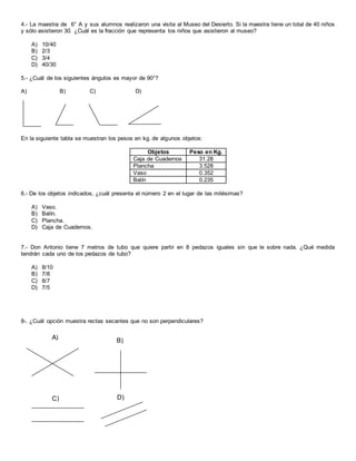 4.- La maestra de 6° A y sus alumnos realizaron una visita al Museo del Desierto. Si la maestra tiene un total de 40 niños
y sólo asistieron 30. ¿Cuál es la fracción que representa los niños que asistieron al museo?
A) 10/40
B) 2/3
C) 3/4
D) 40/30
5.- ¿Cuál de los siguientes ángulos es mayor de 90°?
A) B) C) D)
En la siguiente tabla se muestran los pesos en kg. de algunos objetos:
Objetos Peso en Kg.
Caja de Cuadernos 31.28
Plancha 3.528
Vaso 0.352
Balín 0.235
6.- De los objetos indicados, ¿cuál presenta el número 2 en el lugar de las milésimas?
A) Vaso.
B) Balín.
C) Plancha.
D) Caja de Cuadernos.
7.- Don Antonio tiene 7 metros de tubo que quiere partir en 8 pedazos iguales sin que le sobre nada. ¿Qué medida
tendrán cada uno de los pedazos de tubo?
A) 8/10
B) 7/8
C) 8/7
D) 7/5
8-. ¿Cuál opción muestra rectas secantes que no son perpendiculares?
A) B)
C)
A)
D)
 