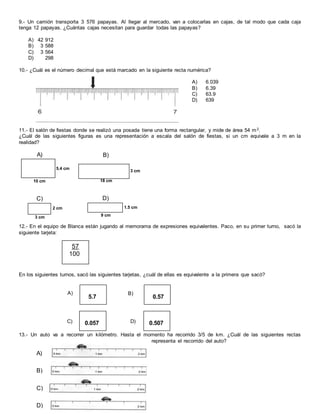 9.- Un camión transporta 3 576 papayas. Al llegar al mercado, van a colocarlas en cajas, de tal modo que cada caja
tenga 12 papayas. ¿Cuántas cajas necesitan para guardar todas las papayas?
A) 42 912
B) 3 588
C) 3 564
D) 298
10.- ¿Cuál es el número decimal que está marcado en la siguiente recta numérica?
A) 6.039
B) 6.39
C) 63.9
D) 639
11.- El salón de fiestas donde se realizó una posada tiene una forma rectangular, y mide de área 54 m2.
¿Cuál de las siguientes figuras es una representación a escala del salón de fiestas, si un cm equivale a 3 m en la
realidad?
12.- En el equipo de Blanca están jugando al memorama de expresiones equivalentes. Paco, en su primer turno, sacó la
siguiente tarjeta:
En los siguientes turnos, sacó las siguientes tarjetas, ¿cuál de ellas es equivalente a la primera que sacó?
13.- Un auto va a recorrer un kilómetro. Hasta el momento ha recorrido 3/5 de km. ¿Cuál de las siguientes rectas
representa el recorrido del auto?
10 cm
5.4 cm
A)
18 cm
3 cm
B)
3 cm
2 cm
C)
9 cm
1.5 cm
D)
57
100
5.7
A)
0.57
B)
0.057C) 0.507D)
A)
B)
C)
D)
 