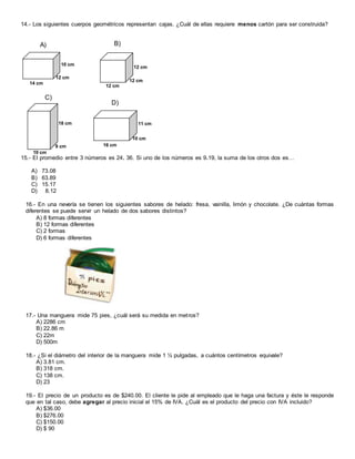 14.- Los siguientes cuerpos geométricos representan cajas. ¿Cuál de ellas requiere menos cartón para ser construida?
15.- El promedio entre 3 números es 24. 36. Si uno de los números es 9.19, la suma de los otros dos es…
A) 73.08
B) 63.89
C) 15.17
D) 8.12
16.- En una nevería se tienen los siguientes sabores de helado: fresa, vainilla, limón y chocolate. ¿De cuántas formas
diferentes se puede servir un helado de dos sabores distintos?
A) 8 formas diferentes
B) 12 formas diferentes
C) 2 formas
D) 6 formas diferentes
17.- Una manguera mide 75 pies, ¿cuál será su medida en metros?
A) 2286 cm
B) 22.86 m
C) 22m
D) 500m
18.- ¿Si el diámetro del interior de la manguera mide 1 ½ pulgadas, a cuántos centímetros equivale?
A) 3.81 cm.
B) 318 cm.
C) 138 cm.
D) 23
19.- El precio de un producto es de $240.00. El cliente le pide al empleado que le haga una factura y éste le responde
que en tal caso, debe agregar al precio inicial el 15% de IVA. ¿Cuál es el producto del precio con IVA incluido?
A) $36.00
B) $276.00
C) $150.00
D) $ 90
14 cm
12 cm
10 cm
A)
12 cm
12 cm
12 cm
B)
18 cm
9 cm
10 cm
C)
16 cm
10 cm
11 cm
D)
 