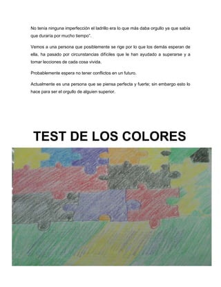 13
No tenía ninguna imperfección el ladrillo era lo que más daba orgullo ya que sabía
que duraría por mucho tiempo”.
Vemos a una persona que posiblemente se rige por lo que los demás esperan de
ella, ha pasado por circunstancias difíciles que le han ayudado a superarse y a
tomar lecciones de cada cosa vivida.
Probablemente espera no tener conflictos en un futuro.
Actualmente es una persona que se piensa perfecta y fuerte; sin embargo esto lo
hace para ser el orgullo de alguien superior.
TEST DE LOS COLORES
 