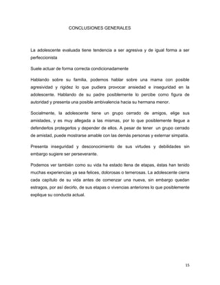 15
CONCLUSIONES GENERALES
La adolescente evaluada tiene tendencia a ser agresiva y de igual forma a ser
perfeccionista
Suele actuar de forma correcta condicionadamente
Hablando sobre su familia, podemos hablar sobre una mama con posible
agresividad y rigidez lo que pudiera provocar ansiedad e inseguridad en la
adolescente. Hablando de su padre posiblemente lo percibe como figura de
autoridad y presenta una posible ambivalencia hacia su hermana menor.
Socialmente, la adolescente tiene un grupo cerrado de amigos, elige sus
amistades, y es muy allegada a las mismas, por lo que posiblemente llegue a
defenderlos protegerlos y depender de ellos. A pesar de tener un grupo cerrado
de amistad, puede mostrarse amable con las demás personas y externar simpatía.
Presenta inseguridad y desconocimiento de sus virtudes y debilidades sin
embargo sugiere ser perseverante.
Podemos ver también como su vida ha estado llena de etapas, éstas han tenido
muchas experiencias ya sea felices, dolorosas o temerosas. La adolescente cierra
cada capítulo de su vida antes de comenzar una nueva, sin embargo quedan
estragos, por así decirlo, de sus etapas o vivencias anteriores lo que posiblemente
explique su conducta actual.
 