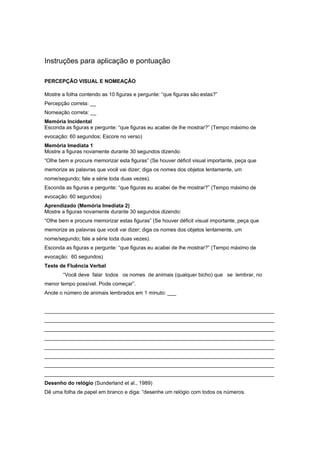 Instruções para aplicação e pontuação
PERCEPÇÃO VISUAL E NOMEAÇÃO
Mostre a folha contendo as 10 figuras e pergunte: “que figuras são estas?”
Percepção correta: __
Nomeação correta: __
Memória Incidental
Esconda as figuras e pergunte: “que figuras eu acabei de lhe mostrar?” (Tempo máximo de
evocação: 60 segundos; Escore no verso)
Memória Imediata 1
Mostre a figuras novamente durante 30 segundos dizendo:
“Olhe bem e procure memorizar esta figuras” (Se houver déficit visual importante, peça que
memorize as palavras que você vai dizer; diga os nomes dos objetos lentamente, um
nome/segundo; fale a série toda duas vezes).
Esconda as figuras e pergunte: “que figuras eu acabei de lhe mostrar?” (Tempo máximo de
evocação: 60 segundos)
Aprendizado (Memória Imediata 2)
Mostre a figuras novamente durante 30 segundos dizendo:
“Olhe bem e procure memorizar estas figuras” (Se houver déficit visual importante, peça que
memorize as palavras que você vai dizer; diga os nomes dos objetos lentamente, um
nome/segundo; fale a série toda duas vezes).
Esconda as figuras e pergunte: “que figuras eu acabei de lhe mostrar?” (Tempo máximo de
evocação: 60 segundos)
Teste de Fluência Verbal
“Você deve falar todos os nomes de animais (qualquer bicho) que se lembrar, no
menor tempo possível. Pode começar”.
Anote o número de animais lembrados em 1 minuto: ___
_______________________________________________________________________________
_______________________________________________________________________________
_______________________________________________________________________________
_______________________________________________________________________________
_______________________________________________________________________________
_______________________________________________________________________________
_______________________________________________________________________________
_______________________________________________________________________________
Desenho do relógio (Sunderland et al., 1989)
Dê uma folha de papel em branco e diga: “desenhe um relógio com todos os números.
 