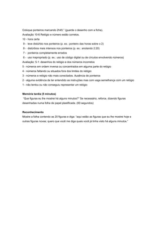 Coloque ponteiros marcando 2h45.” (guarde o desenho com a ficha).
Avaliação 10-6 Relógio e número estão corretos.
10 - hora certa
9 - leve distúrbio nos ponteiros (p. ex.: ponteiro das horas sobre o 2)
8 - distúrbios mais intensos nos ponteiros (p. ex.: anotando 2:20)
7 - ponteiros completamente errados
6 - uso inapropriado (p. ex.: uso de código digital ou de círculos envolvendo números)
Avaliação: 5-1: desenhos do relógio e dos números incorretos
5 - números em ordem inversa ou concentrados em alguma parte do relógio
4 - números faltando ou situados fora dos limites do relógio
3 - números e relógio não mais conectados. Ausência de ponteiros
2 - alguma evidência de ter entendido as instruções mas com vaga semelhança com um relógio
1 - não tentou ou não conseguiu representar um relógio
Memória tardia (5 minutos)
“Que figuras eu lhe mostrei há alguns minutos?” Se necessário, reforce, dizendo figuras
desenhadas numa folha de papel plastificada. (60 segundos)
Reconhecimento
Mostre a folha contendo as 20 figuras e diga: “aqui estão as figuras que eu lhe mostrei hoje e
outras figuras novas; quero que você me diga quais você já tinha visto há alguns minutos.”
 