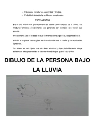 10
o Indicios de inmadurez, agresividad y timidez.
o Probable inferioridad y problemas emocionales.
CONCLUSIONES
BR es una menos que probablemente se sienta fuera o alejada de la familia. Su
madurez temprana posiblemente sea generada por conflictos que tienen sus
padres.
Posiblemente vea el cuidado de sus hermanas como algo de su responsabilidad.
Admira a su padre pero sugiere sentirse distante ante la madre y sus conductas
agresivas.
Su abuela es una figura que no tiene autoridad y que probablemente tenga
tendencias a la agresividad o al carácter fuerte al igual que su tío y primo.
DIBUJO DE LA PERSONA BAJO
LA LLUVIA
 
