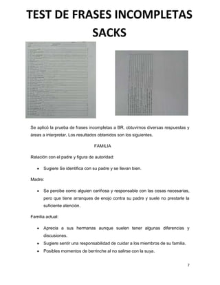 7
Se aplicó la prueba de frases incompletas a BR, obtuvimos diversas respuestas y
áreas a interpretar. Los resultados obtenidos son los siguientes.
FAMILIA
Relación con el padre y figura de autoridad:
Sugiere Se identifica con su padre y se llevan bien.
Madre:
Se percibe como alguien cariñosa y responsable con las cosas necesarias,
pero que tiene arranques de enojo contra su padre y suele no prestarle la
suficiente atención.
Familia actual:
Aprecia a sus hermanas aunque suelen tener algunas diferencias y
discusiones.
Sugiere sentir una responsabilidad de cuidar a los miembros de su familia.
Posibles momentos de berrinche al no salirse con la suya.
TEST DE FRASES INCOMPLETAS
SACKS
 