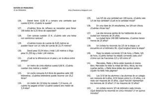 BATERÍA DE PROBLEMAS
3º de PRIMARIA http://laeduteca.blogspot.com
126. Daniel tiene 12,82 € y compra una camiseta que
cuesta 8,54 €. ¿Cuánto le queda?
127. ¿Cuántos litros de refresco se necesitan para llenar
100 botes de 0,33 litros de capacidad?
128. Cien canicas cuestan 15 €. ¿Cuánto vale una bolsa
con veinticinco canicas?
129. ¿Cuántos trozos de cuerda de 0,65 metros se
pueden hacer con un rollo de cuerda de 22,75 metros?
130. David pesa 53,54 kilos y mide 1,65 metros e Iñigo
pesa 51,355 kg y mide 1,60 metros.
131. ¿Cuál es la diferencia en el peso y en la altura entre
ambos?
132. Un metro de cinta elástica cuesta 0,60 €. ¿Cuánto
cuestan tres metros y medio?
133. Un coche consume 8,4 litros de gasolina cada 100
kilómetros. ¿Cuántos kilómetros puede recorrer con 25,2
litros?
134. Un melón de 2,8 kilos ha costado 7,14 euros. ¿A
cuánto ha pagado el kilo? ¿Cuánto costará otro melón de
3,4 kilos?
135. Los 4/5 de una cantidad son 100 euros. ¿Cuánto vale
1/5 de esa cantidad? ¿Cuál es la cantidad inicial?
136. En una clase de 24 estudiantes, los 3/8 son chicos.
¿Cuántas chicas hay?
137. Las dos terceras partes de los habitantes de una
ciudad son menores de 25 años.
138. La ciudad tiene 240 000 habitantes. ¿Cuántos tienen
menos de 25 años?
139. Un ciclista ha recorrido los 2/5 de la etapa y se
encuentra en el kilómetro 90. ¿Qué longitud tiene la etapa?
140. Pepe ha estado corriendo 2/3 de hora, y Maite, 4/6
de hora. ¿Cuánto tiempo ha estado corriendo cada uno?
¿Cómo son las fracciones 2/3 y 4/6 entre sí?
141. Mercedes, Maite y Alicia están leyendo el mismo
libro. Mercedes ha leído la mitad del libro; Alicia, las tres
cuartas partes, y Maite lleva leídas dos quintas partes.
¿Quién ha leído más páginas?
142. Los 3/10 de los alumnos y las alumnas de un colegio
son menores de 6 años; 4/10 tienen entre 6 y 10 años, y el
resto son mayores de 10 años. ¿Qué fracción representan
los menores de 10 años? ¿Y los mayores de 10 años?
143. Un ciclista recorre 3/5 de kilómetro cada minuto.
¿Qué distancia ha recorrido en cinco minutos? ¿Y en quince
minutos?
 