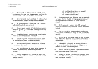 BATERÍA DE PROBLEMAS
3º de PRIMARIA http://laeduteca.blogspot.com
144. María reparte equitativamente una bolsa de medio
kilo de pipas entre Ana, Luis, Marta y Carlos. ¿Qué fracción
le corresponde a cada uno? ¿Cuántos gramos son?
145. Con el contenido de una botella de ¾ de litro se han
llenado tres vasos. ¿Cuál es la capacidad de cada vaso?
146. De una misma cinta, Carmen cortó 2/3 , y Ángeles,
1/6 . ¿Qué fracción de la cinta sobró?
147. Manuel reparte una lata de ¾ de kilo de tomate en
dos botes iguales. ¿Qué cantidad de tomate pone en cada
bote?
148. ¿Cuántas botellas de tres cuartos de litro se pueden
llenar con el contenido de este bidón de 90 l.?
149. Pablo ha repartido un saco de azúcar de ¾ de kilo
en bolsitas de 1/8 de kilo. ¿Cuántas ha llenado?
150. La superficie de una finca es de 200 ha. ¿Cuántos
metros cuadrados tiene?
151. Para hacer 6 tortillas de patata se han empleado 30
huevos. ¿Cuántos huevos se necesitan para hacer 12
tortillas?
152. Azucena gasta en un MP3 la mitad del dinero que
tenía ahorrado, y la tercera parte en una camiseta y aún le
quedan 10 euros.
a) ¿Qué fracción del dinero ha gastado?
b) ¿Qué fracción le queda?
c) ¿Cuánto tenía ahorrado?
153. Una enciclopedia tiene 16 tomos. Juan ha pagado 64
euros por 4 tomos. ¿Cuánto tiene que pagar para adquirir
el resto de la colección si todos los tomos cuestan lo
mismo?
154. En la pastelería 5 pasteles valen 6 €. Calcula el
precio de 10 pasteles y el precio de 15 pasteles. Completa
la tabla.
155. Marta ha comprado una bicicleta que costaba 280
euros, pero le han hecho una rebaja del 15%. ¿Cuánto ha
pagado?
156. El 25% de las canicas que hay en un bote son rojas.
Si en el bote hay 20 canicas rojas, ¿cuántas canicas tiene el
bote en total?
157. Se sabe que 100 gramos de plátanos aportan al
organismo 340 calorías. Alba ha comido 175 gramos de
plátanos. ¿Cuántas calorías ha ingerido?
158. En una clase de 24 alumnos juegan 6 al baloncesto.
¿Qué porcentaje juegan al baloncesto?
159. Alberto ha cargado 135 cajas en la furgoneta, lo que
supone el 75% del total de cajas del almacén. ¿Cuántas
cajas había en el almacén?
 