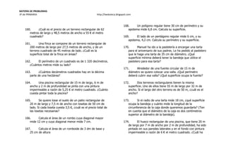 BATERÍA DE PROBLEMAS
3º de PRIMARIA http://laeduteca.blogspot.com
160. ¿Cuál es el precio de un terreno rectangular de 62
metros de largo y 48,5 metros de ancho a 55 € el metro
cuadrado?
161. Una finca se compone de un terreno rectangular de
200 metros de largo por 27,5 metros de ancho, y de un
terreno cuadrado de 45 metros de lado. ¿Cuál es la
superficie total de la finca en áreas?
162. El perímetro de un cuadrado es de 1 320 decímetros.
¿Cuántos metros mide su lado?
163. ¿Cuántos decámetros cuadrados hay en la décima
parte de una hectárea?
164. Una piscina rectangular de 15 m de largo, 6 m de
ancho y 2 m de profundidad se pinta con una pintura
impermeable a razón de 5,25 € el metro cuadrado. ¿Cuánto
cuesta pintar toda la piscina?
165. Se quiere losar el suelo de un patio rectangular de
20 m de largo y 7,5 m de ancho con losetas de 50 cm de
lado. Si cada loseta cuesta 3,5 €, ¿cuál es el precio total de
las losetas necesarias?
166. Calcula el área de un rombo cuya diagonal mayor
mide 12 cm y cuya diagonal menor mide 7 cm.
167. Calcula el área de un romboide de 3 dm de base y
25 cm de altura
168. Un polígono regular tiene 30 cm de perímetro y su
apotema mide 6,8 cm. Calcula su superficie.
169. El lado de un pentágono regular mide 6 cm, y su
apotema, 4,2 cm. Calcula su perímetro y su superficie.
170. Manuel ha ido a la pastelería a encargar una tarta
para el aniversario de sus padres. Le ha pedido al pastelero
que le haga una tarta de 35 cm de diámetro. ¿Qué
superficie mínima deberá tener la bandeja que utilice el
pastelero para esa tarta?
171. Alrededor de una fuente circular de 15 m de
diámetro se quiere colocar una valla. ¿Qué perímetro
deberá cubrir esa valla? ¿Qué superficie ocupa la fuente?
172. Dos terrenos rectangulares tienen la misma
superficie. Uno de ellos tiene 55 m de largo por 32 m de
ancho. Si el largo del otro terreno es de 50 m, ¿cuál es el
ancho?
173. Si el radio de una tarta mide 18 cm, ¿qué superficie
ocupa la bandeja y cuánto mide la longitud de la
circunferencia de la caja donde queremos guardarla? (Ten
en cuenta que el diámetro de la caja es dos centímetros
superior al diámetro de la bandeja).
174. El hueco rectangular de una piscina, que tiene 20 m
de largo por 7 m de ancho por 2 m de profundidad, ha sido
pintado en sus paredes laterales y en el fondo con pintura
impermeable a razón de 6 € el metro cuadrado. ¿Cuál ha
 