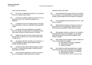 BATERÍA DE PROBLEMAS
3º de PRIMARIA http://laeduteca.blogspot.com
sido el coste de la pintura?
175. El área de un romboide es de 65 cm2. Si su altura es
de 6,5 cm, ¿cuánto mide su base?
176. El área de un polígono regular es de 187,2 cm2 y su
perímetro es de 72 cm. ¿Cuál es la longitud de su
apotema?
177. La planta de la torre de la iglesia tiene 6 m de lado y
5,2 m de apotema. ¿Cuál es su perímetro? ¿Qué superficie
ocupa?
178. La sala de lectura de la Biblioteca es cuadrada y
tiene 9 m de lado. La fuente tiene 9 m de diámetro. ¿Cuál
tiene mayor perímetro la sala de lectura o la fuente?
179. Calcula el área de una corona circular cuyo círculo
exterior tiene un radio de 8 m y cuyo círculo interior tiene
un radio de 5 m.
180. Una piscina mide 20 m de largo, 15 m de ancho y 2
m de profundidad. ¿Cuántos metros cúbicos de agua
contiene cuando está llena?
181. Un pilón de riego mide 4 metros de largo, 3 metros
de ancho y 2 metros de profundidad. ¿Cuántos litros de
agua caben en el pilón?
182. Un mayorista de alimentación compra una cisterna
de 4,5 m3 de aceite a 2,80 euros el litro. ¿A cuánto
asciende la factura del aceite?
183. Las dimensiones de la piscina son de 9 m de ancho,
18 m de largo y 2 m de profundidad. Si queremos llenarla
de agua, ¿qué cantidad de litros de agua son necesarios?
184. Si la profundidad de la piscina fuera de 1,5 m, ¿cuál
sería su volumen?
185. Manuel gasta la mitad de su dinero en el cine y la
tercera parte en una hamburguesa. ¿Qué fracción del
dinero que tenía ha gastado? ¿Qué fracción le queda?
186. Marta gasta la mitad de su dinero en un concierto y
la tercera parte «de lo que le quedaba» en una revista.
¿Qué fracción del dinero que tenía ha gastado? ¿Qué
fracción le queda?
187. Rosa recibe 10 euros de paga y gasta la mitad en el
cine y la quinta parte en un pastel.
a) ¿Qué fracción del dinero ha gastado?
b) ¿Qué fracción le queda?
c) ¿Cuánto le queda?
188. De un bidón de aceite que estaba lleno, se gastó
ayer la tercera parte y hoy la mitad de lo que quedaba.
a) ¿Qué fracción del bidón se ha gastado?
b) ¿Qué fracción le queda?
c) Si aún quedan dos litros, ¿cuál es la capacidad del bidón?
 