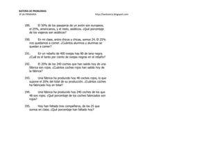BATERÍA DE PROBLEMAS
3º de PRIMARIA http://laeduteca.blogspot.com
189. El 50% de los pasajeros de un avión son europeos;
el 25%, americanos, y el resto, asiáticos. ¿Qué porcentaje
de los viajeros son asiáticos?
190. En mi clase, entre chicos y chicas, somos 24. El 25%
nos quedamos a comer. ¿Cuántos alumnos y alumnas se
quedan a comer?
191. En un rebaño de 400 ovejas hay 80 de lana negra.
¿Cuál es el tanto por ciento de ovejas negras en el rebaño?
192. El 20% de los 240 coches que han salido hoy de una
fábrica son rojos. ¿Cuántos coches rojos han salido hoy de
la fábrica?
193. Una fábrica ha producido hoy 48 coches rojos, lo que
supone el 20% del total de su producción. ¿Cuántos coches
ha fabricado hoy en total?
194. Una fábrica ha producido hoy 240 coches de los que
48 son rojos. ¿Qué porcentaje de los coches fabricados son
rojos?
195. Hoy han faltado tres compañeros, de los 25 que
somos en clase. ¿Qué porcentaje han faltado hoy?
 