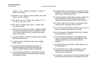 BATERÍA DE PROBLEMAS
3º de PRIMARIA http://laeduteca.blogspot.com
23,60 € en otra. ¿Cuánto ahorraremos si compro la
raqueta más barata?
18. Averigua lo que cuesta un huevo sabiendo que media
docena valen 65 céntimos.
19. Una garrafa de cinco litros de agua cuesta 1,51 €. ¿
Cuál es el valor de un litro?
20. Dos latas de refresco valen 0,65 €. ¿Cuánto valen
cinco latas iguales ?
21. Ramón tenía 97 cromos de los cuales 12 estaban repetidos.
Los colocó en las hojas de su álbum y completó 17, todas
con el mismo número de cromos. ¿Cuántos cromos pudo
colocar en cada hoja?
22. Luis tiene 24 años y su hermana, la tercera parte. ¿Cuántos
años tienen entre los dos?
23. ¿Cuántos años han de transcurrir para que sus edades
sumen 1 siglo?
24. Un comerciante compró 84 tambores de jabón. El
fabricante le regala un tambor por cada docena que
compre. ¿Cuántos tambores recibió el comerciante?
25. . Una pieza de tela mide 48 m. Si vendemos los 2/3 de la
pieza, ¿cuántos metros de tela hemos vendido? ¿Cuántos
nos quedan por vender?
26. Un albañil cobra 13 euros cada hora y su ayudante, 8. Han
tardado 32 h en terminar un trabajo y el material empleado
vale 46 euros. ¿Cuánto deben cobrar?
27. 15 personas deciden probar suerte en la loto. La fortuna les
sonrió y obtuvieron un premio de 3.315,45 euros que
repartieron en partes iguales. ¿Cuánto recibió cada una?
28. Un camino mide 2 km 4 hm 8 dam. Si recorremos los 3/4,
¿cuántos metros nos quedan aún por recorrer?
29. En un cartón de huevos caben 2,5 docenas y en una caja, 6
cartones. ¿Cuántos huevos cabrán en una caja?
30. Un coche consume 8 l de gasolina cada 100 km. ¿Cuántos
litros consumirá en 15.200 km?
31. En una tienda hay 6 paquetes; en cada paquete hay 10
cajas y en cada caja, una docena de rotuladores. Si cada
rotulador cuesta 38 cts, ¿cuál es el precio de los 6
paquetes?
32. 25 kg de pienso cuestan 18 euros. ¿Cuánto costará 1,5 tm
del mismo pienso?
33. Un comerciante compró 1.500 kg de patatas a 21 cts el
kilogramo. Si luego las vendió a 29 cts el kilogramo,
¿cuánto ganó en la operación?
34. La masa de 1 l de mercurio es 13,59 kg. ¿Cuál será la masa
de todo el mercurio contenido en un recipiente de 2,5 l de
 